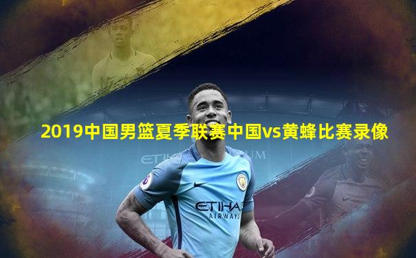 2019中国男篮夏季联赛中国vs黄蜂比赛录像