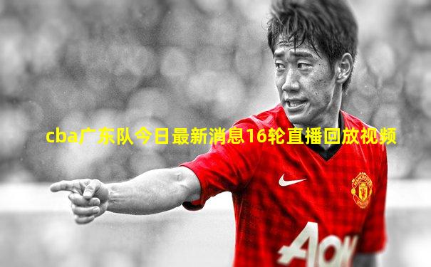 cba广东队今日最新消息16轮直播回放视频