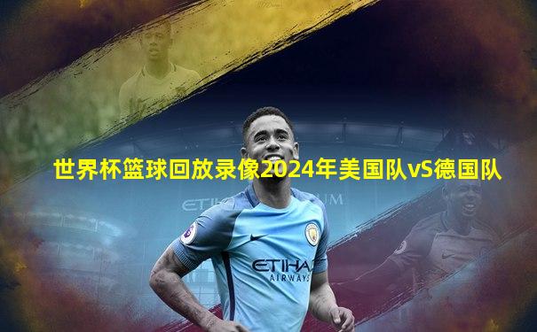 世界杯篮球回放录像2024年美国队vS德国队