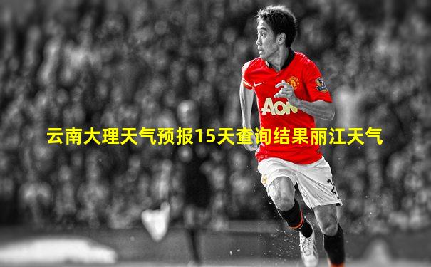 云南大理天气预报15天查询结果丽江天气