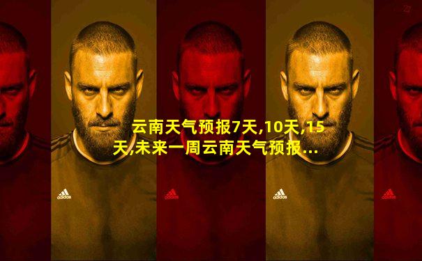 云南天气预报7天,10天,15天,未来一周云南天气预报...