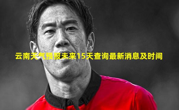 云南天气预报未来15天查询最新消息及时间