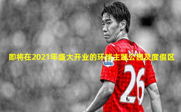 即将在2021年盛大开业的环球主题公园及度假区