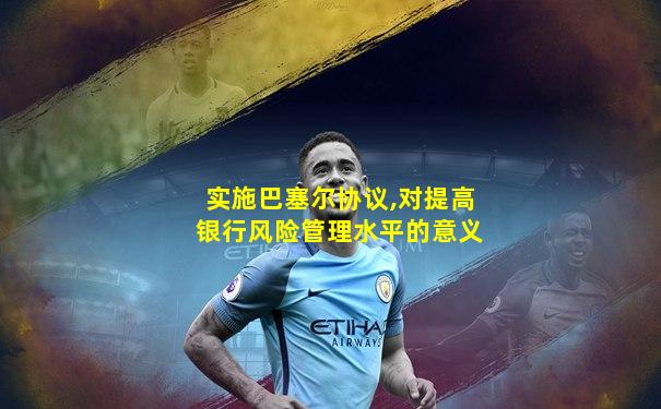 实施巴塞尔协议,对提高银行风险管理水平的意义