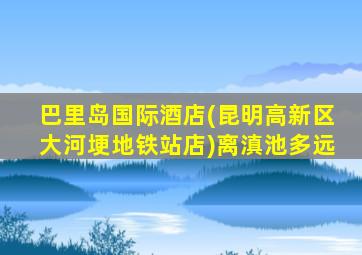 巴里岛国际酒店(昆明高新区大河埂地铁站店)离滇池多远