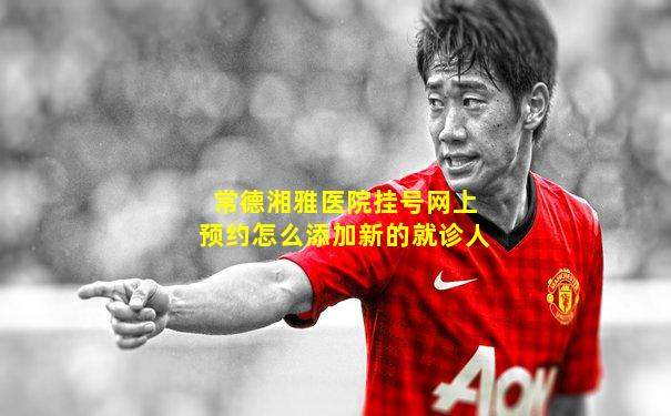 常德湘雅医院挂号网上预约怎么添加新的就诊人