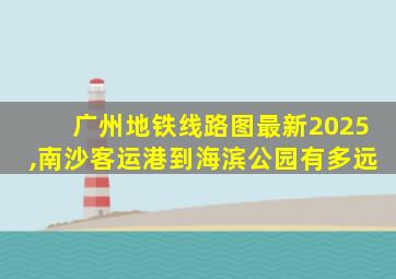 广州地铁线路图最新2025,南沙客运港到海滨公园有多远