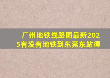 广州地铁线路图最新2025有没有地铁到东莞东站得