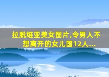 拉脱维亚美女图片,令男人不想离开的女儿国12人...