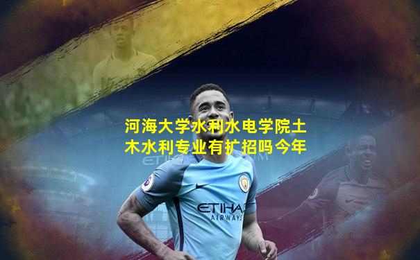 河海大学水利水电学院土木水利专业有扩招吗今年