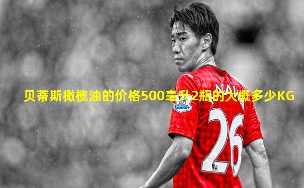 贝蒂斯橄榄油的价格500毫升2瓶的大概多少KG