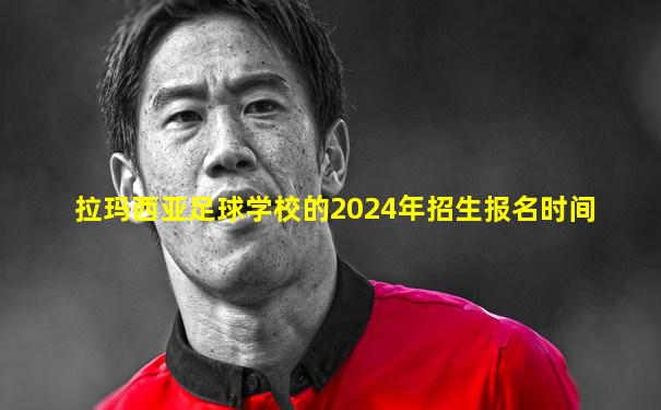拉玛西亚足球学校的2024年招生报名时间